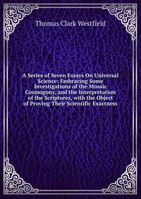 A Series of Seven Essays On Universal Science: Embracing Some Investigations of the Mosaic Cosmogony, and the Interpretation of the Scriptures, with the Object of Proving Their Scientific Exactness