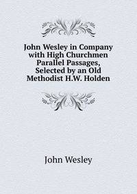 John Wesley in Company with High Churchmen Parallel Passages, Selected by an Old Methodist H.W. Holden.