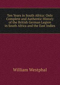 Ten Years in South Africa: Only Complete and Authentic History of the British German Legion in South Africa and the East Indies
