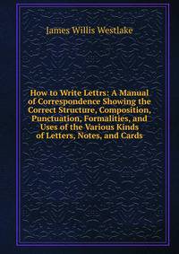 How to Write Lettrs: A Manual of Correspondence Showing the Correct Structure, Composition, Punctuation, Formalities, and Uses of the Various Kinds of Letters, Notes, and Cards