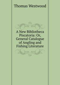 A New Bibliotheca Piscatoria: Or, General Catalogue of Angling and Fishing Literature