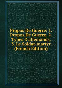 Propos De Guerre: 1. Propos De Guerre. 2. Types D'allemands. 3. Le Soldat-martyr (French Edition)