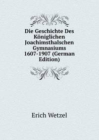 Die Geschichte Des Koniglichen Joachimsthalschen Gymnasiums 1607-1907 (German Edition)