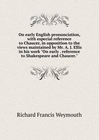 On early English pronunciation, with especial reference to Chaucer, in opposition to the views maintained by Mr. A. J. Ellis in his work "On early . reference to Shakespeare and Chaucer."