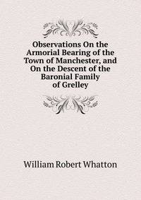 Observations On the Armorial Bearing of the Town of Manchester, and On the Descent of the Baronial Family of Grelley