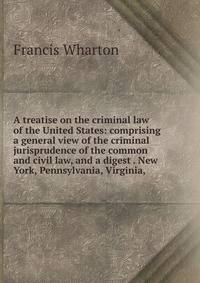 A treatise on the criminal law of the United States: comprising a general view of the criminal jurisprudence of the common and civil law, and a digest . New York, Pennsylvania, Virginia,