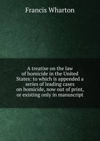A treatise on the law of homicide in the United States: to which is appended a series of leading cases on homicide, now out of print, or existing only in manuscript