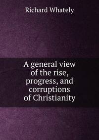 A general view of the rise, progress, and corruptions of Christianity