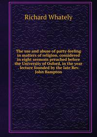 The use and abuse of party-feeling in matters of religion, considered in eight sermons preached before the University of Oxford, in the year . lecture founded by the late Rev. John Bampton