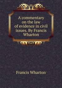 A commentary on the law of evidence in civil issues. By Francis Wharton