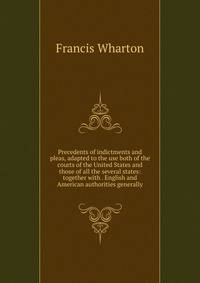 Precedents of indictments and pleas, adapted to the use both of the courts of the United States and those of all the several states: together with . English and American authorities generally