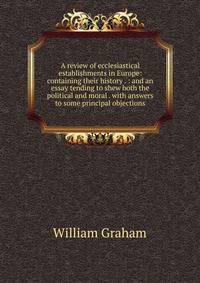 A review of ecclesiastical establishments in Europe: containing their history . : and an essay tending to shew both the political and moral . with answers to some principal objections