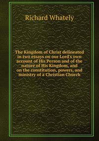 The Kingdom of Christ delineated in two essays on our Lord's own account of His Person and of the nature of His Kingdom, and on the constitution, powers, and ministry of a Christian Church