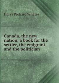 Canada, the new nation, a book for the settler, the emigrant, and the politician