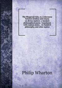The Bhagavad-Gita, or, A discourse between krishna and Arjuna on divine matters: a Sanskrit philosophical poem / translated, with copious notes, . on Sanskrit philosophy, and other matter