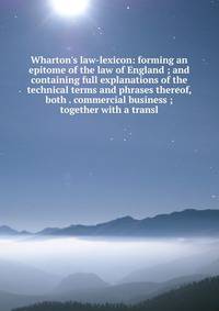 Wharton's law-lexicon: forming an epitome of the law of England ; and containing full explanations of the technical terms and phrases thereof, both . commercial business ; together with a transl