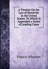 A Treatise On the Law of Homicide in the United States: To Which Is Appended a Series of Leading Cases