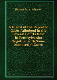A Digest of the Reported Cases Adjudged in the Several Courts Held in Pennsylvania: Together with Some Manuscript Cases
