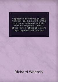 A speech in the House of Lords, August 1, 1833, on a bill for the removal of certain disabilities from His Majesty's subjects of the Jewish . of the objections urged against that measure