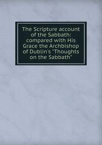 The Scripture account of the Sabbath: compared with His Grace the Archbishop of Dublin's "Thoughts on the Sabbath".