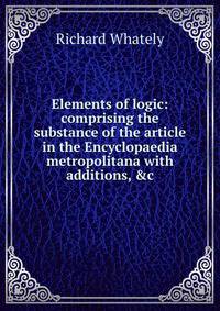 Elements of logic: comprising the substance of the article in the Encyclopaedia metropolitana with additions, &amp;c.