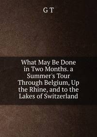 What May Be Done in Two Months. a Summer's Tour Through Belgium, Up the Rhine, and to the Lakes of Switzerland