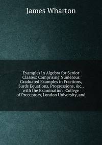 Examples in Algebra for Senior Classes: Comprising Numerous Graduated Examples in Fractions, Surds Equations, Progressions, &amp;c., with the Examination . College of Preceptors, London University, and