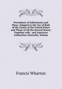 Precedents of Indictments and Pleas: Adapted to the Use of Both of the Courts of the United States and Those of All the Several States; Together with . and American Authorities Generally, Volume