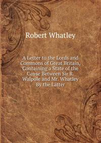 A Letter to the Lords and Commons of Great Britain, Containing a State of the Cause Between Sir R. Walpole and Mr. Whatley By the Latter.
