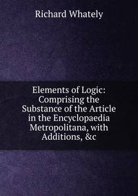 Elements of Logic: Comprising the Substance of the Article in the Encyclopaedia Metropolitana, with Additions, &amp;c