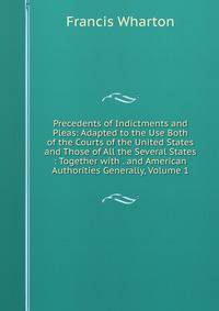 Precedents of Indictments and Pleas: Adapted to the Use Both of the Courts of the United States and Those of All the Several States : Together with . and American Authorities Generally, Volume 1
