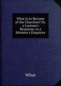 What Is to Become of the Churches? Or, a Layman's Response, to a Minister's Enquiries