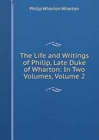 The Life and Writings of Philip, Late Duke of Wharton: In Two Volumes, Volume 2
