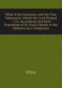 What Is the Sanctuary and the True Tabernacle, Which the Lord Pitched . ? Or, an Analysis and Brief Exposition of St. Paul's Epistle to the Hebrews, by a Clergyman