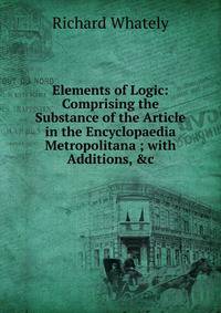 Elements of Logic: Comprising the Substance of the Article in the Encyclopaedia Metropolitana ; with Additions, &amp;c