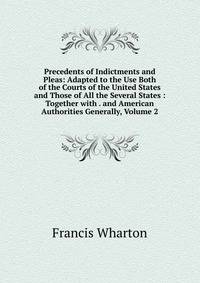 Precedents of Indictments and Pleas: Adapted to the Use Both of the Courts of the United States and Those of All the Several States : Together with . and American Authorities Generally, Volume 2