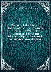 Memoir of the Life and Labors of the Rev. Jeremiah Horrox: To Which Is Appended a Tr. of His Discourse Upon the Transit of Venus Across the Sun