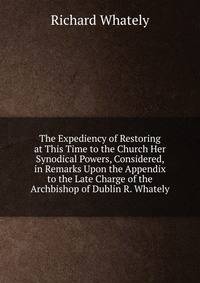 The Expediency of Restoring at This Time to the Church Her Synodical Powers, Considered, in Remarks Upon the Appendix to the Late Charge of the Archbishop of Dublin R. Whately.