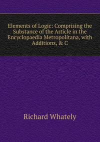 Elements of Logic: Comprising the Substance of the Article in the Encyclopaedia Metropolitana, with Additions, &amp; C