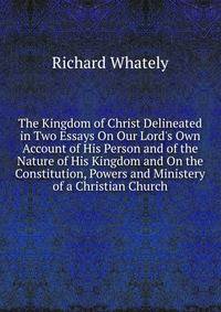 The Kingdom of Christ Delineated in Two Essays On Our Lord's Own Account of His Person and of the Nature of His Kingdom and On the Constitution, Powers and Ministery of a Christian Church