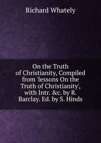 On the Truth of Christianity, Compiled from 'lessons On the Truth of Christianity', with Intr. &amp;c. by R. Barclay. Ed. by S. Hinds