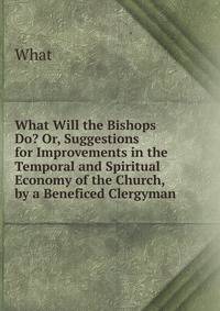 What Will the Bishops Do? Or, Suggestions for Improvements in the Temporal and Spiritual Economy of the Church, by a Beneficed Clergyman