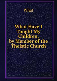 What Have I Taught My Children, by Member of the Theistic Church