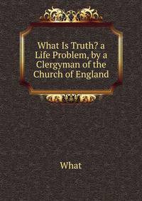 What Is Truth? a Life Problem, by a Clergyman of the Church of England