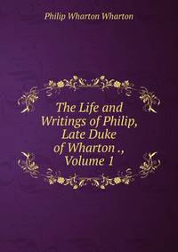 The Life and Writings of Philip, Late Duke of Wharton ., Volume 1