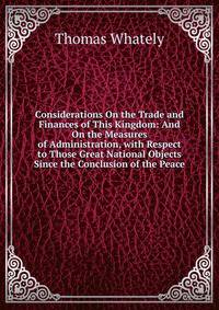 Considerations On the Trade and Finances of This Kingdom: And On the Measures of Administration, with Respect to Those Great National Objects Since the Conclusion of the Peace