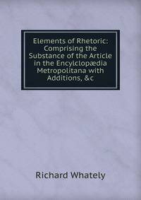 Elements of Rhetoric: Comprising the Substance of the Article in the Encylclop?dia Metropolitana with Additions, &amp;c
