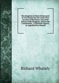 The Kingdom of Christ Delineated: In Two Essays On Our Lord's Own Account of His Person and of the Nature of His Kingdom, and On the Constitution, . a Christian Church, As Appointed by Himself