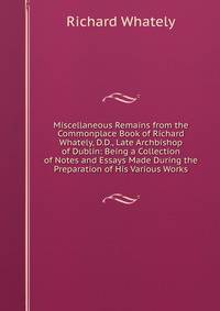 Miscellaneous Remains from the Commonplace Book of Richard Whately, D.D., Late Archbishop of Dublin: Being a Collection of Notes and Essays Made During the Preparation of His Various Works