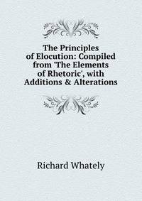 The Principles of Elocution: Compiled from 'The Elements of Rhetoric', with Additions &amp; Alterations